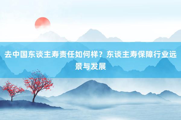 去中国东谈主寿责任如何样？东谈主寿保障行业远景与发展