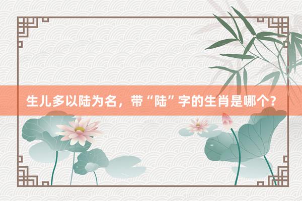 生儿多以陆为名，带“陆”字的生肖是哪个？
