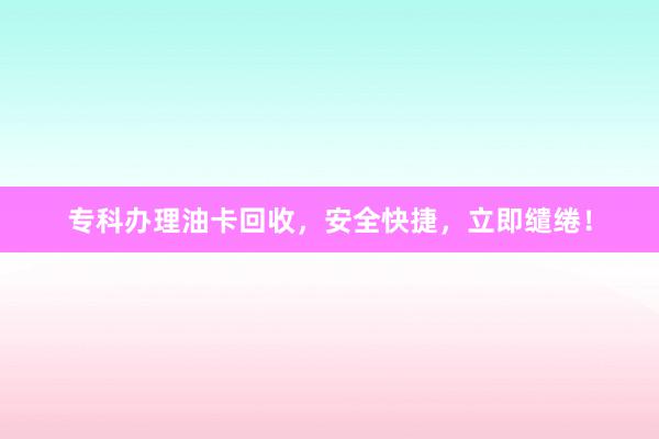 专科办理油卡回收，安全快捷，立即缱绻！