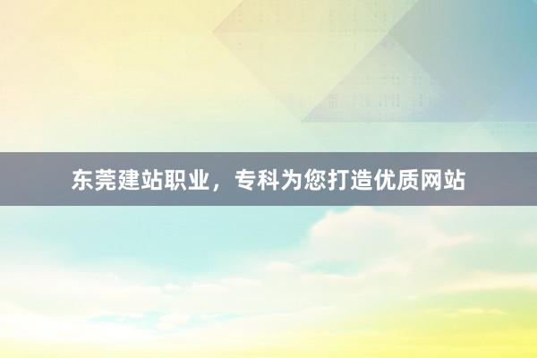 东莞建站职业，专科为您打造优质网站