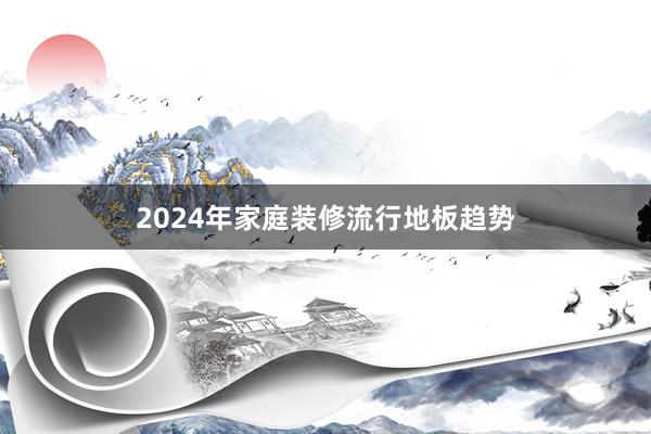 2024年家庭装修流行地板趋势
