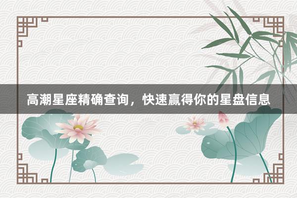 高潮星座精确查询，快速赢得你的星盘信息
