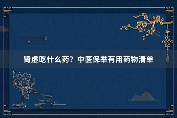肾虚吃什么药？中医保举有用药物清单