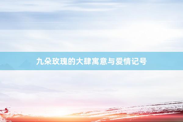九朵玫瑰的大肆寓意与爱情记号